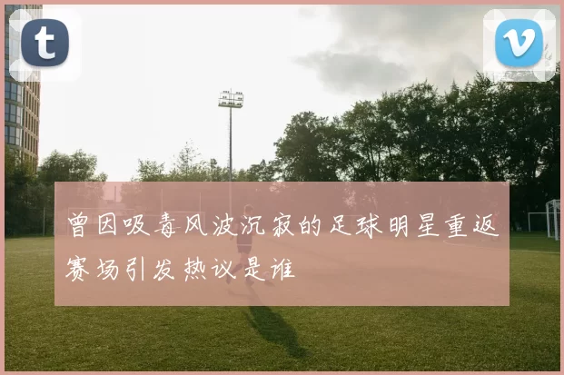 曾因吸毒风波沉寂的足球明星重返赛场引发热议是谁