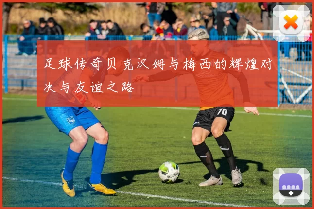 足球传奇贝克汉姆与梅西的辉煌对决与友谊之路