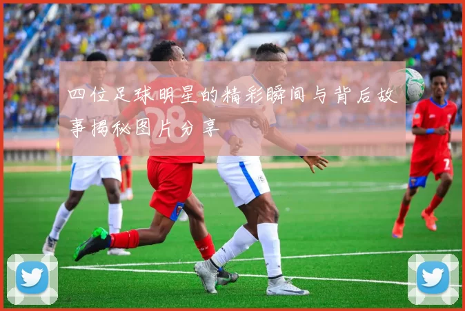 四位足球明星的精彩瞬间与背后故事揭秘图片分享