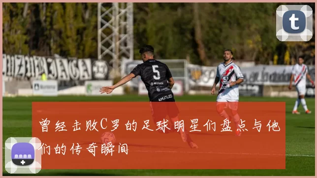 曾经击败C罗的足球明星们盘点与他们的传奇瞬间