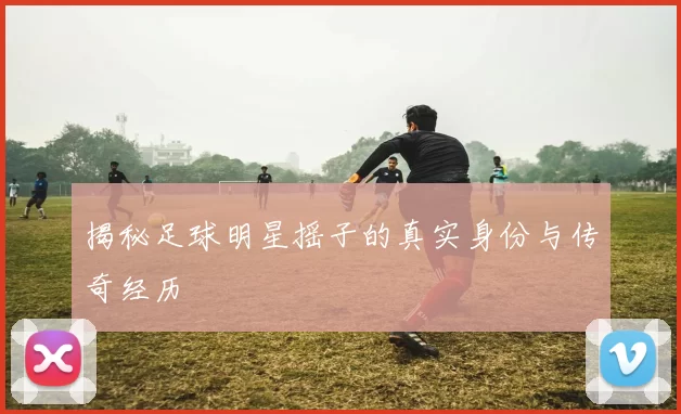 揭秘足球明星摇子的真实身份与传奇经历
