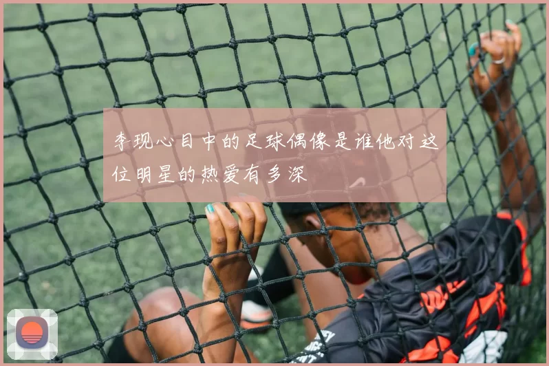 李现心目中的足球偶像是谁他对这位明星的热爱有多深