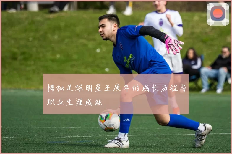 揭秘足球明星王庚年的成长历程与职业生涯成就
