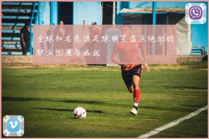 全球知名秃顶足球明星盘点他们的职业生涯与成就