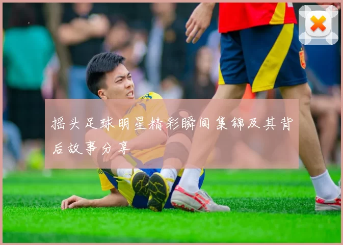 摇头足球明星精彩瞬间集锦及其背后故事分享