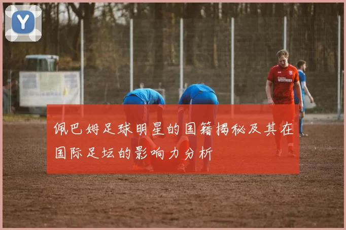 佩巴姆足球明星的国籍揭秘及其在国际足坛的影响力分析