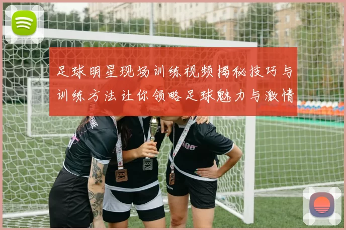 足球明星现场训练视频揭秘技巧与训练方法让你领略足球魅力与激情