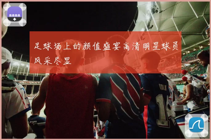 足球场上的颜值盛宴高清明星球员风采尽显