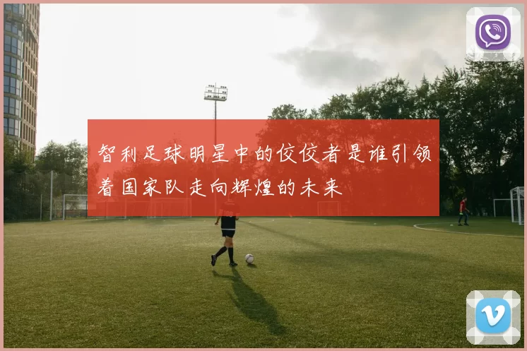 智利足球明星中的佼佼者是谁引领着国家队走向辉煌的未来