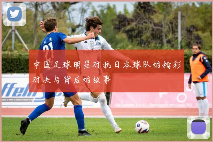 中国足球明星对抗日本球队的精彩对决与背后的故事