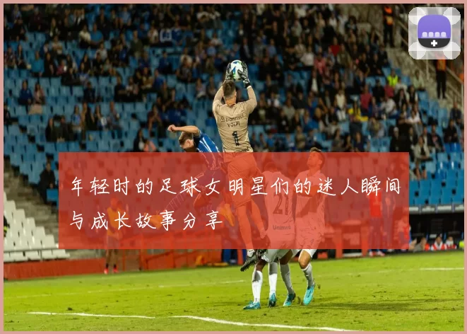 年轻时的足球女明星们的迷人瞬间与成长故事分享
