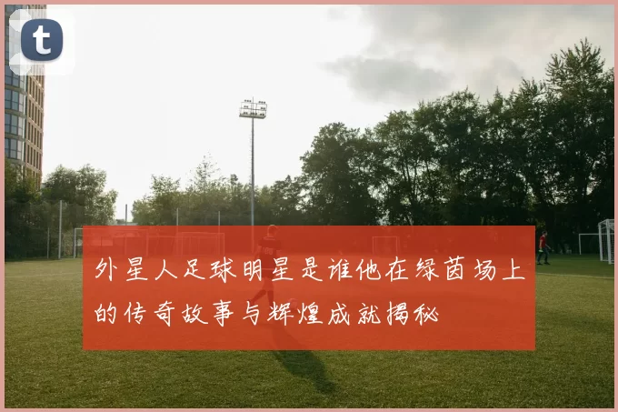 外星人足球明星是谁他在绿茵场上的传奇故事与辉煌成就揭秘