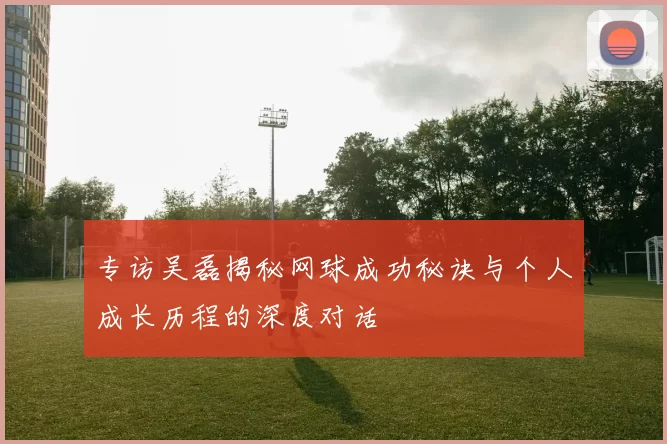 专访吴磊揭秘网球成功秘诀与个人成长历程的深度对话
