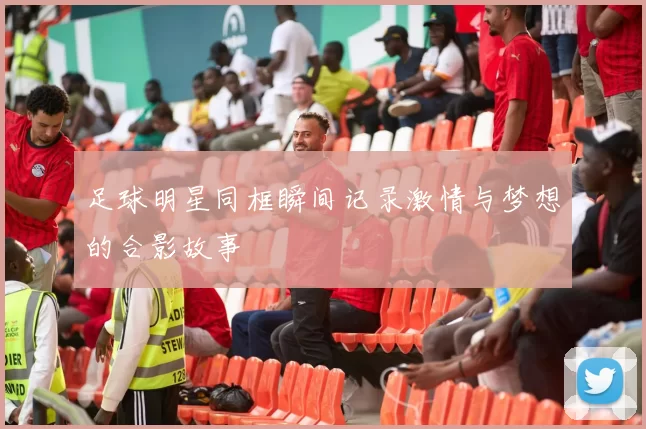 足球明星同框瞬间记录激情与梦想的合影故事