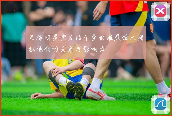 足球明星背后的干爹们谁最强大揭秘他们的关系与影响力