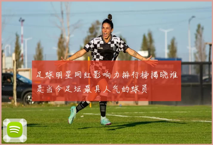 足球明星网红影响力排行榜揭晓谁是当今足坛最具人气的球员