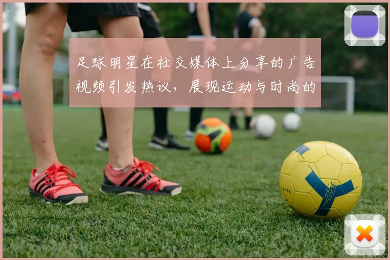 足球明星在社交媒体上分享的广告视频引发热议，展现运动与时尚的完美结合