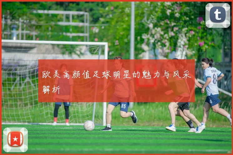 欧美高颜值足球明星的魅力与风采解析