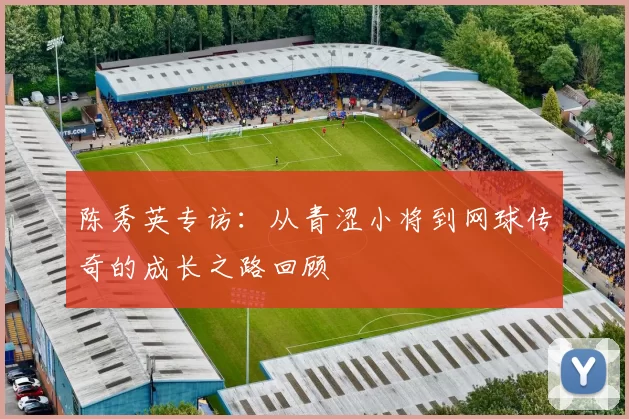 陈秀英专访：从青涩小将到网球传奇的成长之路回顾