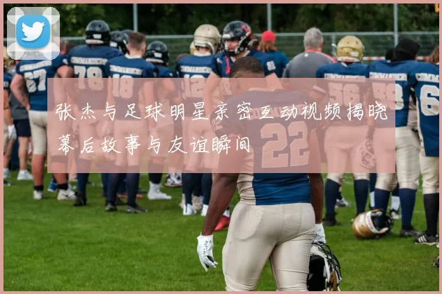 张杰与足球明星亲密互动视频揭晓幕后故事与友谊瞬间
