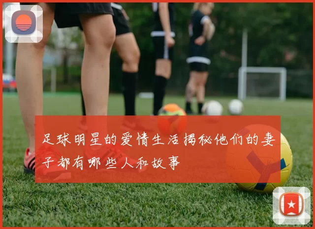 足球明星的爱情生活揭秘他们的妻子都有哪些人和故事