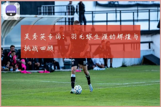 吴秀英专访：羽毛球生涯的辉煌与挑战回顾