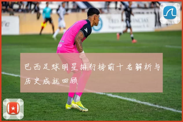 巴西足球明星排行榜前十名解析与历史成就回顾