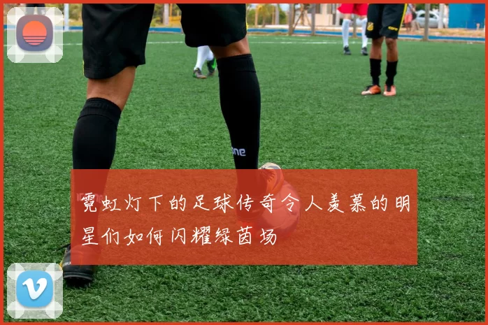 霓虹灯下的足球传奇令人羡慕的明星们如何闪耀绿茵场