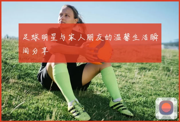 足球明星与家人朋友的温馨生活瞬间分享