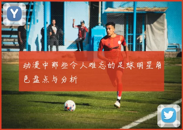 动漫中那些令人难忘的足球明星角色盘点与分析